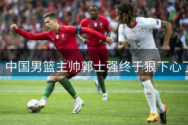 中国男篮主帅郭士强终于狠下心了，弃用爱徒后，首场大胜喀麦隆