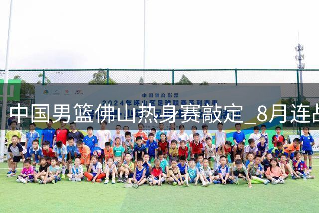 中国男篮佛山热身赛敲定 8月连战南美劲旅乌拉圭及大洋洲豪强新西兰