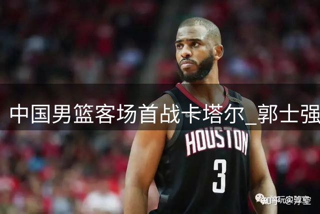 中国男篮客场首战卡塔尔 郭士强赵继伟或迎国家队告别赛