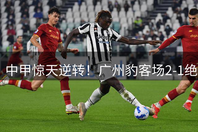 中甲惊天逆转！广州豹客场2-1绝杀宁波，卡马拉传射建功