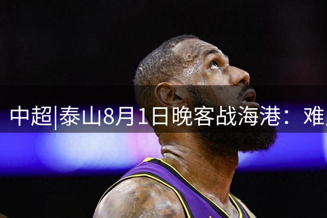 中超|泰山8月1日晚客战海港：难兄碰难弟，拼的是士气