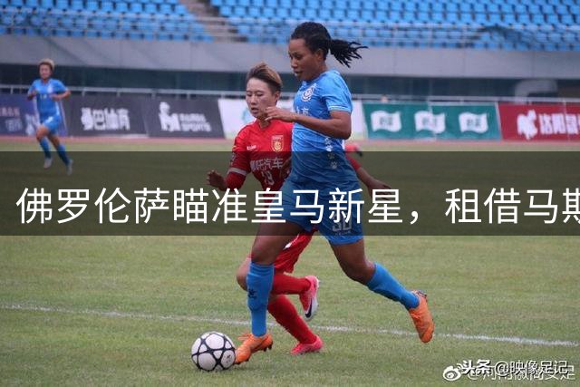 佛罗伦萨瞄准皇马新星，租借马斯坦托诺计划浮出水面