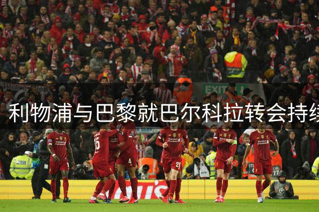 利物浦与巴黎就巴尔科拉转会持续磋商 价格分歧待解