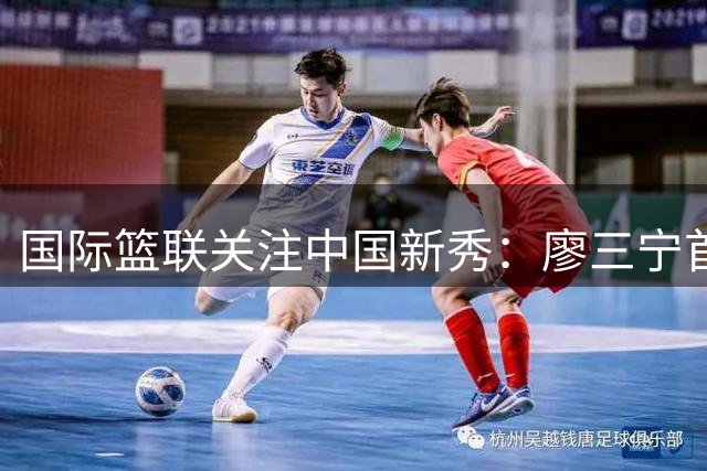 国际篮联关注中国新秀：廖三宁首度三分建功