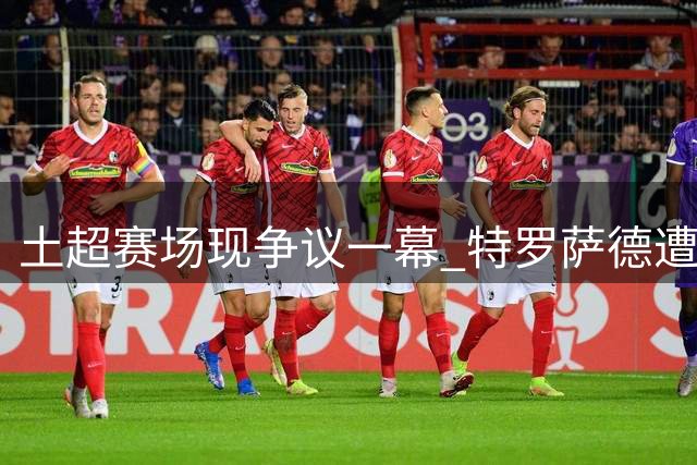 土超赛场现争议一幕 特罗萨德遭掌掴裁判视若无睹