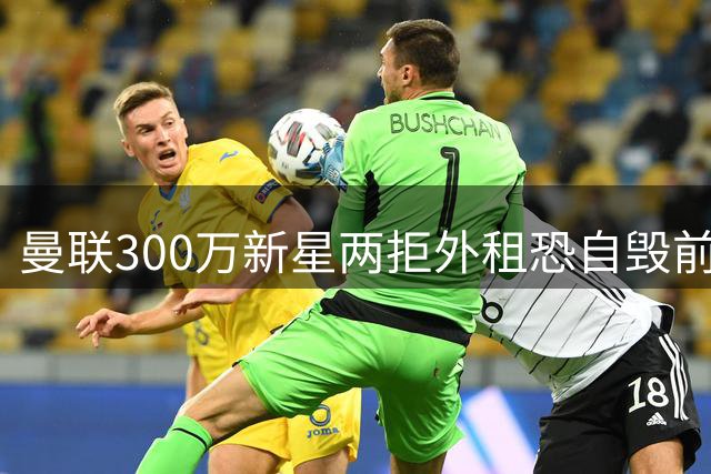 曼联300万新星两拒外租恐自毁前程 同龄小将爆发更显尴尬处境