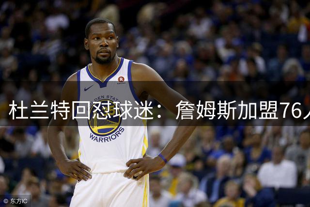 杜兰特回怼球迷：詹姆斯加盟76人算什么打脸，你的脸总会痊愈的