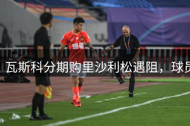 瓦斯科分期购里沙利松遇阻，球员解约请求令俱乐部意外