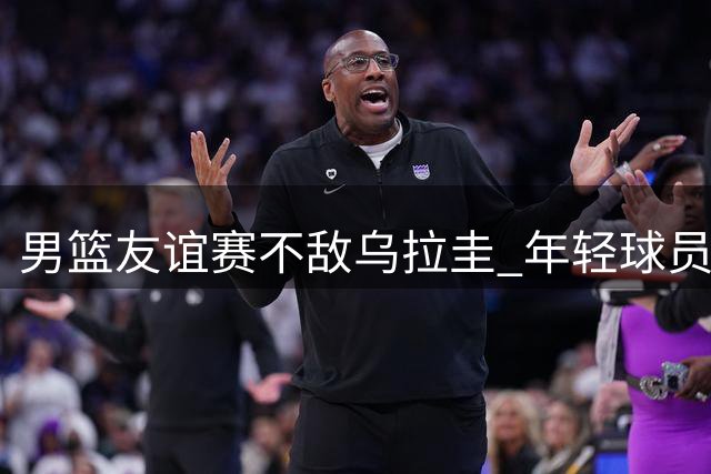 男篮友谊赛不敌乌拉圭 年轻球员展现拼搏精神