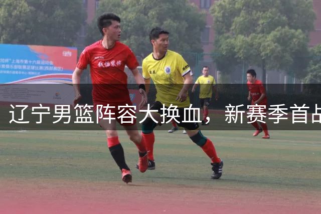 辽宁男篮阵容大换血，新赛季首战备受瞩目
