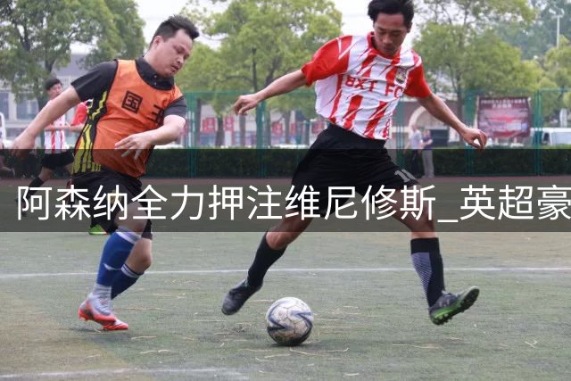 阿森纳全力押注维尼修斯 英超豪门的野心转会计划曝光