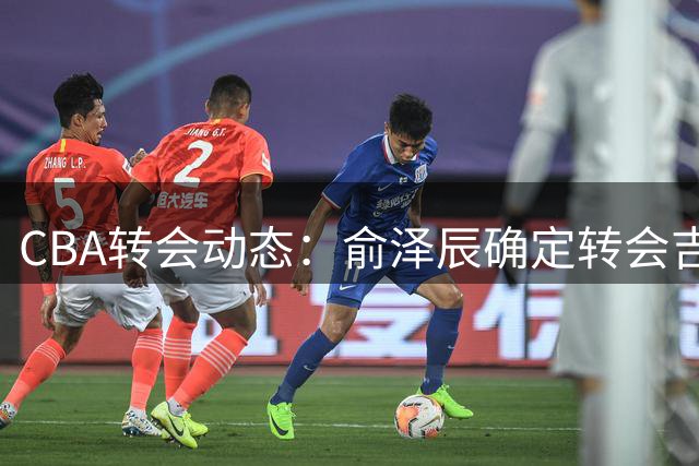 CBA转会动态：俞泽辰确定转会吉林 黄明依或与杨腾飞互换