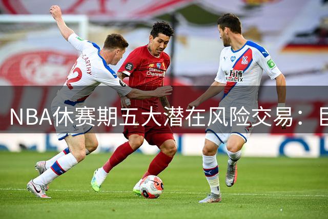 NBA休赛期五大潜在风险交易：巨星组队恐难成功